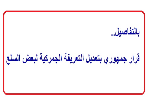بالتفاصيل.. قرار جمهوري بتعديل التعريفة الجمركية لبعض السلع